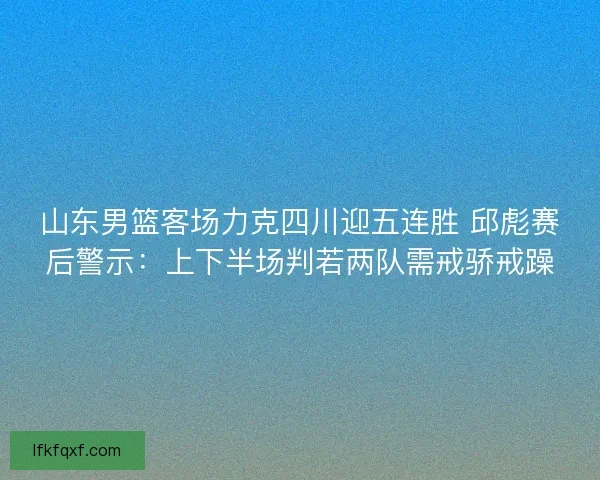 山东男篮客场力克四川迎五连胜 邱彪赛后警示：上下半场判若两队需戒骄戒躁